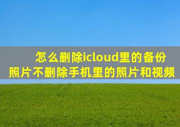 怎么删除icloud里的备份照片不删除手机里的照片和视频