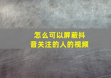 怎么可以屏蔽抖音关注的人的视频