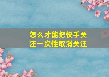 怎么才能把快手关注一次性取消关注