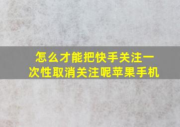 怎么才能把快手关注一次性取消关注呢苹果手机