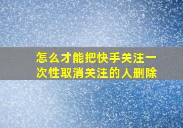 怎么才能把快手关注一次性取消关注的人删除