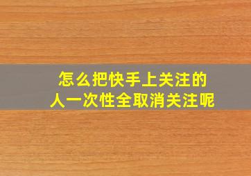 怎么把快手上关注的人一次性全取消关注呢