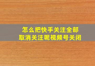 怎么把快手关注全部取消关注呢视频号关闭