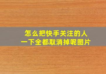 怎么把快手关注的人一下全都取消掉呢图片