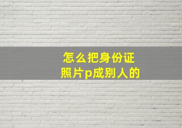 怎么把身份证照片p成别人的