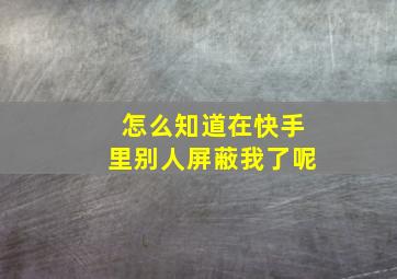 怎么知道在快手里别人屏蔽我了呢