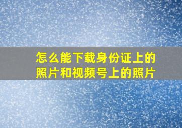 怎么能下载身份证上的照片和视频号上的照片