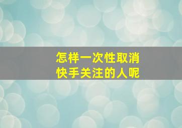 怎样一次性取消快手关注的人呢