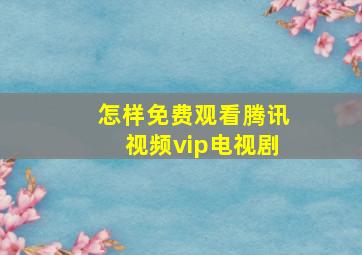 怎样免费观看腾讯视频vip电视剧