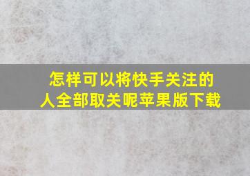 怎样可以将快手关注的人全部取关呢苹果版下载