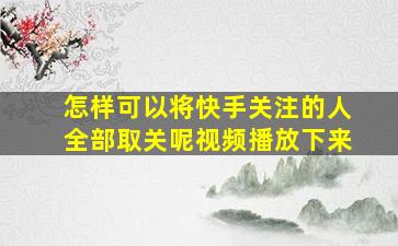 怎样可以将快手关注的人全部取关呢视频播放下来