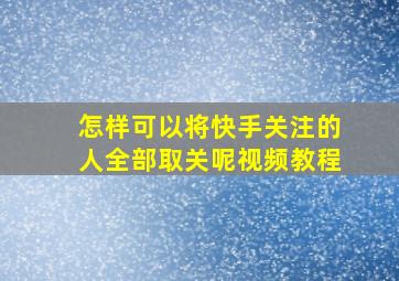 怎样可以将快手关注的人全部取关呢视频教程