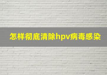 怎样彻底清除hpv病毒感染