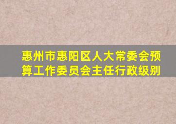 惠州市惠阳区人大常委会预算工作委员会主任行政级别