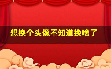 想换个头像不知道换啥了