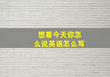 想看今天你怎么说英语怎么写