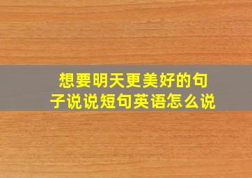 想要明天更美好的句子说说短句英语怎么说