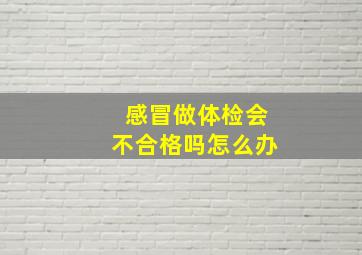 感冒做体检会不合格吗怎么办