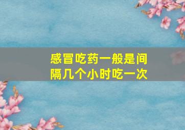 感冒吃药一般是间隔几个小时吃一次