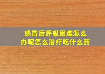 感冒后呼吸困难怎么办呢怎么治疗吃什么药