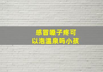 感冒嗓子疼可以泡温泉吗小孩