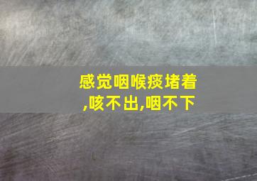 感觉咽喉痰堵着,咳不出,咽不下