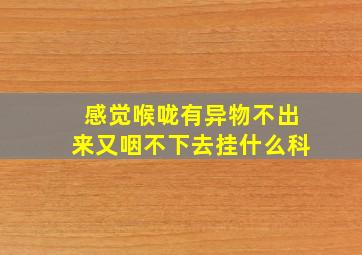 感觉喉咙有异物不出来又咽不下去挂什么科