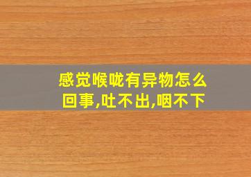 感觉喉咙有异物怎么回事,吐不出,咽不下