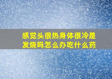 感觉头很热身体很冷是发烧吗怎么办吃什么药