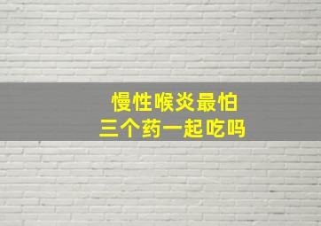 慢性喉炎最怕三个药一起吃吗