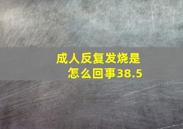 成人反复发烧是怎么回事38.5