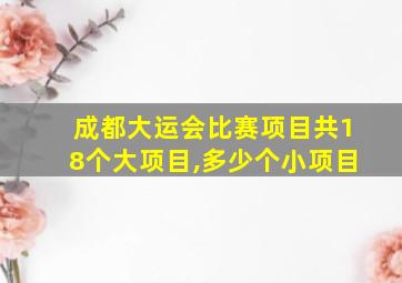 成都大运会比赛项目共18个大项目,多少个小项目