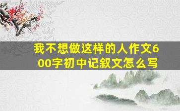 我不想做这样的人作文600字初中记叙文怎么写