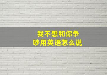 我不想和你争吵用英语怎么说