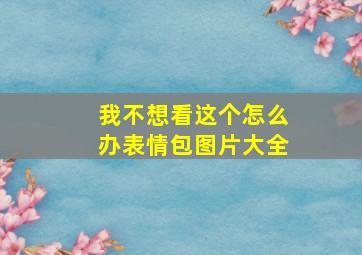 我不想看这个怎么办表情包图片大全