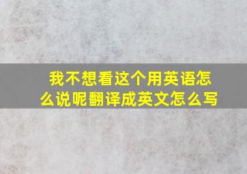 我不想看这个用英语怎么说呢翻译成英文怎么写