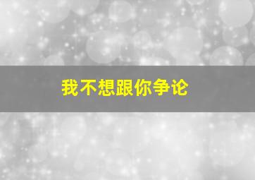 我不想跟你争论