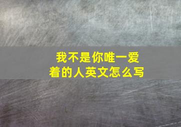 我不是你唯一爱着的人英文怎么写