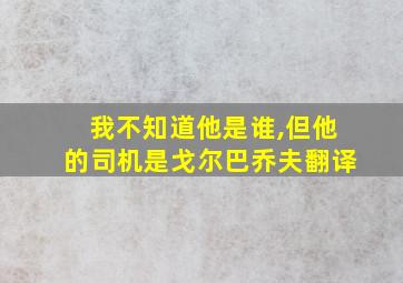 我不知道他是谁,但他的司机是戈尔巴乔夫翻译