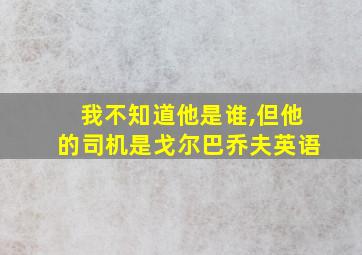 我不知道他是谁,但他的司机是戈尔巴乔夫英语