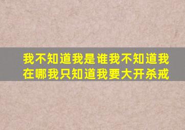 我不知道我是谁我不知道我在哪我只知道我要大开杀戒