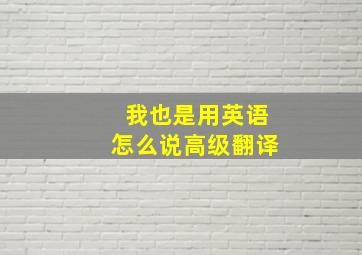 我也是用英语怎么说高级翻译