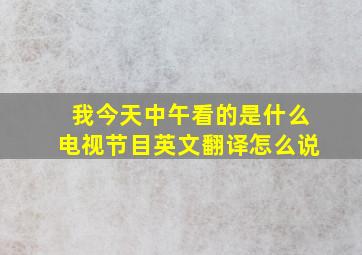 我今天中午看的是什么电视节目英文翻译怎么说