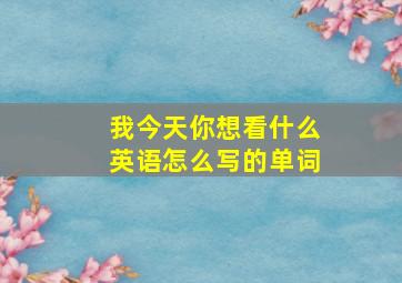 我今天你想看什么英语怎么写的单词