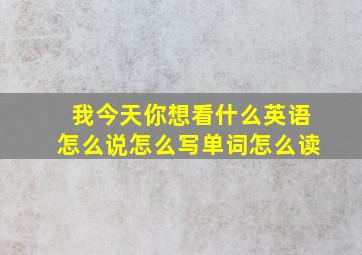 我今天你想看什么英语怎么说怎么写单词怎么读