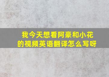 我今天想看阿豪和小花的视频英语翻译怎么写呀