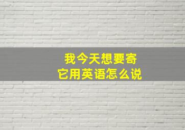 我今天想要寄它用英语怎么说