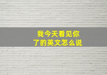 我今天看见你了的英文怎么说