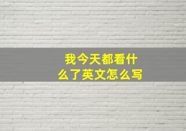 我今天都看什么了英文怎么写