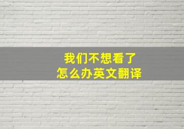 我们不想看了怎么办英文翻译